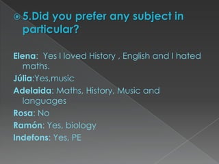  5.Did you prefer any subject in
particular?
Elena: Yes I loved History , English and I hated
maths.
Júlia:Yes,music
Adelaida: Maths, History, Music and
languages
Rosa: No
Ramón: Yes, biology
Indefons: Yes, PE