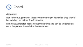 Contd…
Apparatus
Non luminous generator takes some time to get heated so they should
be switched on before 5 to 7 minutes.
Luminous generator needs no warm up time and can be switched on
once the patient is ready for the treatment.
14/05/2020 IR Therapy (Dr Akshay Shetty) 12
 