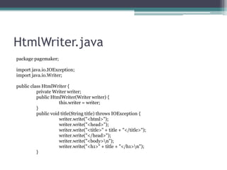 HtmlWriter.java
package pagemaker;
import java.io.IOException;
import java.io.Writer;
public class HtmlWriter {
private Writer writer;
public HtmlWriter(Writer writer) {
this.writer = writer;
}
public void title(String title) throws IOException {
writer.write("<html>");
writer.write("<head>");
writer.write("<title>" + title + "</title>");
writer.write("</head>");
writer.write("<body>n");
writer.write("<h1>" + title + "</h1>n");
}

 