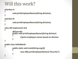 interface A
{
void printEmployeeNames(String division);
}
interface B
{
void printEmployeeNames(String division);
}
class AB implements A,B
{
@Override
public void printEmployeeNames(String division)
{
//print employee names based on division
}
}
public class HelloWorld
{
public static void main(String args[])
{
new AB().printEmployeeNames(”Security");
}
}
Will this work?
 