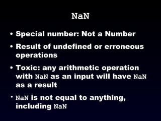 NaN Special number: Not a Number Result of undefined or erroneous operations Toxic: any arithmetic operation with  NaN  as an input will have  NaN  as a result NaN  is not equal to anything, including  NaN 