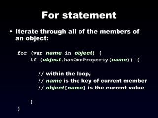 For statement Iterate through all of the members of an object: for (var  name   in   object ) { if ( object .hasOwnProperty( name )) { //  within the loop,  //   name  is the key of current member //   object [ name ]  is the current value } } 