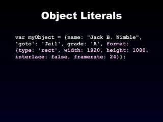Object Literals var myObject = {name: "Jack B. Nimble", 'goto': 'Jail', grade: 'A',  format: {type: 'rect', width: 1920, height: 1080, interlace: false, framerate: 24} }; 