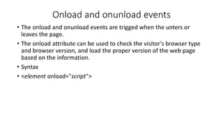 Onload and onunload events
• The onload and onunload events are trigged when the unters or
leaves the page.
• The onload attribute can be used to check the visitor's browser type
and browser version, and load the proper version of the web page
based on the information.
• Syntax
• <element onload="script">
 