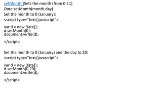 setMonth()Sets the month (from 0-11)
Date.setMonth(month,day)
Set the month to 0 (January):
<script type="text/javascript">
var d = new Date();
d.setMonth(0);
document.write(d);
</script>
Set the month to 0 (January) and the day to 20:
<script type="text/javascript">
var d = new Date();
d.setMonth(0,20);
document.write(d);
</script>
 
