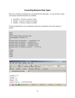 21
Converting Between Data Types
There are a number of techniques for converting between data types. To convert from a string
several parse and other functions are available.
parseFloat – Converts a string to a float
parseInt – Converts a string to an integer
Number – Converts a string to a number
The last example below uses an arithmetic expression to implicitly convert the string to a
number.
<html>
<head>
<title>JavaScript Data Conversion</title>
<script language="JavaScript 1.2">
<!--
document.write("<br>parseFloat - " + parseFloat('77.3'));
document.write("<br>parseInt - " + parseInt('77'));
document.write("<br>parseInt - " + parseInt('123.45'));
document.write("<br>Number - " + Number("2.34"));
document.write("<br>Implicit Conversion - " + ("2.34"-1));
//-->
</script>
</head>
<body>
</body>
</html>
 