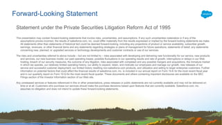 This presentation may contain forward-looking statements that involve risks, uncertainties, and assumptions. If any such uncertainties materialize or if any of the
assumptions proves incorrect, the results of salesforce.com, inc. could differ materially from the results expressed or implied by the forward-looking statements we make.
All statements other than statements of historical fact could be deemed forward-looking, including any projections of product or service availability, subscriber growth,
earnings, revenues, or other financial items and any statements regarding strategies or plans of management for future operations, statements of belief, any statements
concerning new, planned, or upgraded services or technology developments and customer contracts or use of our services.
The risks and uncertainties referred to above include – but are not limited to – risks associated with developing and delivering new functionality for our service, new products
and services, our new business model, our past operating losses, possible fluctuations in our operating results and rate of growth, interruptions or delays in our Web
hosting, breach of our security measures, the outcome of any litigation, risks associated with completed and any possible mergers and acquisitions, the immature market
in which we operate, our relatively limited operating history, our ability to expand, retain, and motivate our employees and manage our growth, new releases of our
service and successful customer deployment, our limited history reselling non-salesforce.com products, and utilization and selling to larger enterprise customers. Further
information on potential factors that could affect the financial results of salesforce.com, inc. is included in our annual report on Form 10-K for the most recent fiscal year
and in our quarterly report on Form 10-Q for the most recent fiscal quarter. These documents and others containing important disclosures are available on the SEC
Filings section of the Investor Information section of our Web site.
Any unreleased services or features referenced in this or other presentations, press releases or public statements are not currently available and may not be delivered on
time or at all. Customers who purchase our services should make the purchase decisions based upon features that are currently available. Salesforce.com, inc.
assumes no obligation and does not intend to update these forward-looking statements.
Forward-Looking Statement
Statement under the Private Securities Litigation Reform Act of 1995
 