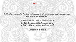 In Vaishnavism , the feminine Goddess is also depicted as three forms as
per the three “prakritis”.
In Tamas Guna , she is depicted as X
In Raja Guna , she is depicted as Y
In Sattva Guna , she is depicted as Z
Give me X, Y and Z
Q # 4
 