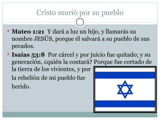 Cristo murió por su pueblo Mateo 1:21  Y dará a luz un hijo, y llamarás su nombre JESÚS, porque él salvará a su pueblo de sus pecados.  Isaías 53:8  Por cárcel y por juicio fue quitado; y su generación, ¿quién la contará? Porque fue cortado de la tierra de los vivientes, y por  la rebelión de mi pueblo fue  herido.  