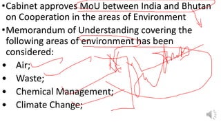 •Cabinet approves MoU between India and Bhutan
on Cooperation in the areas of Environment
•Memorandum of Understanding covering the
following areas of environment has been
considered:
• Air;
• Waste;
• Chemical Management;
• Climate Change;
 