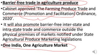 •Barrier-free trade in agriculture produce
•Cabinet approved 'The Farming Produce Trade and
Commerce (Promotion and Facilitation) Ordinance,
2020'.
• It will also promote barrier-free inter-state and
intra-state trade and commerce outside the
physical premises of markets notified under State
Agricultural Produce Marketing legislations
•One India, One Agriculture Market
 