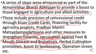 •A series of steps were announced as part of the
Atmanirbhar Bharat Abhiyaan to provide a boost to
those engaged in agriculture and allied activities.
•These include provision of concessional credit
through Kisan Credit Cards, financing facility for
agri-infra projects, Pradhan Mantri
MatsyaSampadaYojana and other measures to
strengthen fisheries, vaccination against Foot &
Mouth Disease and Brucellosis, Herbal Cultivation
promotion, boost to beekeeping, Operation Green
etc.
 