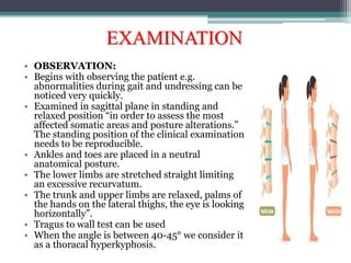 EXAMINATION
• OBSERVATION:
• Begins with observing the patient e.g.
abnormalities during gait and undressing can be
noticed very quickly.
• Examined in sagittal plane in standing and
relaxed position “in order to assess the most
affected somatic areas and posture alterations.”
The standing position of the clinical examination
needs to be reproducible.
• Ankles and toes are placed in a neutral
anatomical posture.
• The lower limbs are stretched straight limiting
an excessive recurvatum.
• The trunk and upper limbs are relaxed, palms of
the hands on the lateral thighs, the eye is looking
horizontally”.
• Tragus to wall test can be used
• When the angle is between 40-45° we consider it
as a thoracal hyperkyphosis.
 