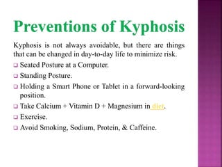 Kyphosis is not always avoidable, but there are things
that can be changed in day-to-day life to minimize risk.
 Seated Posture at a Computer.
 Standing Posture.
 Holding a Smart Phone or Tablet in a forward-looking
position.
 Take Calcium + Vitamin D + Magnesium in diet.
 Exercise.
 Avoid Smoking, Sodium, Protein, & Caffeine.
 