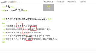 About NodeJS How to use Present trend More info
<h4>브라우저 외에서도 쓰고 싶은데 기존 javascript는...</h4>
<ul>
<li> 서로 호환되는 표준 라이브러리가 없다.
<li> 데이터베이스에 연결할 수 있는 표준 인터페이스가 없다.
<li> 다른 모듈을 삽입하는 표준적인 방법이 없다.
<li> 코드를 패키징해서 배포하고 설치하는 방법이 필요하다.
<li> 의존성 문제까지 해결하는 공통 패키지 모듈 저장소가 필요하다.
</ul>
<h3>commonJS 명세</h3>
<h2>특징</h2> 특징
구조
 