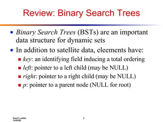 Review: Binary Search Trees Binary Search Trees  (BSTs) are an important data structure for dynamic sets In addition to satellite data, eleements have: key : an identifying field inducing a total ordering left : pointer to a left child (may be NULL) right : pointer to a right child (may be NULL) p : pointer to a parent node (NULL for root) 