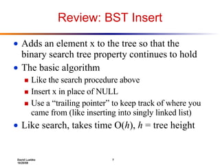 Review: BST Insert Adds an element x to the tree so that the binary search tree property continues to hold The basic algorithm Like the search procedure above Insert x in place of NULL Use a “trailing pointer” to keep track of where you came from (like inserting into singly linked list) Like search, takes time O( h ),  h  = tree height 