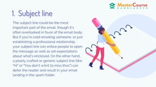 The subject line could be the most
important part of the email, though it’s
often overlooked in favor of the email body.
But if you’re cold-emailing someone, or just
establishing a professional relationship,
your subject line can entice people to open
the message as well as set expectations
about what’s enclosed. On the other hand,
a poorly crafted or generic subject line (like
“Hi” or “You don’t wAnt to miss thos”) can
deter the reader and result in your email
landing in the spam folder.
1. Subject line
 