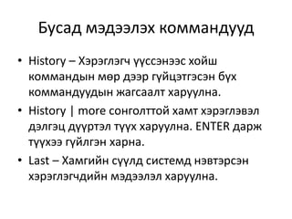 • History – Хэрэглэгч үүссэнээс хойш
коммандын мөр дээр гүйцэтгэсэн бүх
коммандуудын жагсаалт харуулна.
• History | more сонголттой хамт хэрэглэвэл
дэлгэц дүүртэл түүх харуулна. ENTER дарж
түүхээ гүйлгэн харна.
• Last – Хамгийн сүүлд системд нэвтэрсэн
хэрэглэгчдийн мэдээлэл харуулна.
Бусад мэдээлэх коммандууд
 