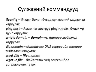 ifconfig – IP хаяг болон бусад сүлжээний мэдээлэл
харуулах
ping host – Ямар нэг хоструу ping илгээх, буцах үр
дүнг харуулах
whois domain – domain-ны талаар мэдээлэл
харуулах
dig domain – domain-ны DNS серверийн талаар
мэдээлэл харуулах
wget file – file татах
wget -c file – Файл татах үед зогссон бол
үргэлжлүүлж татах
Сүлжээний коммандууд
 