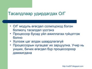 Тасалдлаар удирдагдах О/Г О/Г модуль өгөгдөл солилцоход бэлэн болмогц тасалдал үүсгэнэ Процессор бусад үйл ажиллагаа гүйцэтгэж болно Хүлээж цаг алдах шаардлагагүй Процессорын хугацааг их зарцуулна. Учир нь унших, бичих өгөгдөл бүр процессороор дамжигдана http://cs207.blogspot.com 