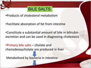 BILE SALTS
•Products of cholesterol metabolism
•Facilitate absorption of fat from intestine
•Constitute a substantial amount of bile in bilirubin
excretion and can be used in diagnosing cholestasis
•Primary bile salts – cholate and
chenodeoxycholate are produced in liver
Metabolised by bacteria in intestine
 