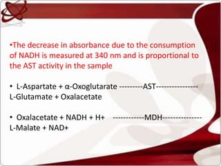 •The decrease in absorbance due to the consumption
of NADH is measured at 340 nm and is proportional to
the AST activity in the sample
• L-Aspartate + α-Oxoglutarate ---------AST----------------
L-Glutamate + Oxalacetate
• Oxalacetate + NADH + H+ ------------MDH---------------
L-Malate + NAD+
 