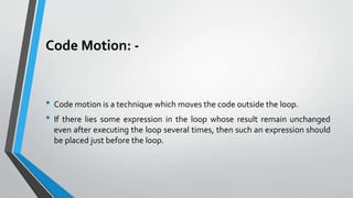Code Motion: -
• Code motion is a technique which moves the code outside the loop.
• If there lies some expression in the loop whose result remain unchanged
even after executing the loop several times, then such an expression should
be placed just before the loop.
 