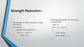 Strength Reduction: -
• The strength of certain operators is higher
then others.
• For Example: -
• Strength of 8 is higher than +.
for ( i = 1; i <= 50; i++)
count = i * 7;
• Here we get values of count as 7,
14 and so on.
temp = 7;
for ( i = 1; i <= 50; i++)
{
count = temp;
temp = temp + 7;
}
 