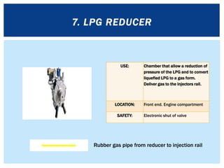 USE: Chamber that allow a reduction of
pressure of the LPG and to convert
liquefied LPG to a gas form.
Deliver gas to the injectors rail.
LOCATION: Front end. Engine compartment
SAFETY: Electronic shut of valve
7. LPG REDUCER
Rubber gas pipe from reducer to injection rail
 