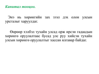 Капитал тооцоо.
Энэ нь хөрөнгийн зах зээл дэх олон улсын
урсгалыг харуулдаг.
Өөрөөр хэлбэл тухайн улсад орж ирсэн гадаадын
хөрөнгө оруулалтаас бусад улс руу хийсэн тухайн
улсын хөрөнгө оруулалтыг хассан ялгавар байдаг.
 