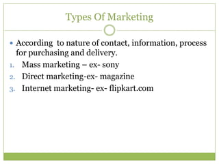 Types Of Marketing

 According to nature of contact, information, process
  for purchasing and delivery.
1. Mass marketing – ex- sony
2. Direct marketing-ex- magazine
3. Internet marketing- ex- flipkart.com
 