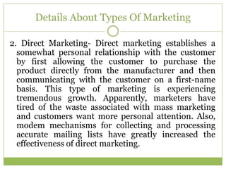 Details About Types Of Marketing

2. Direct Marketing- Direct marketing establishes a
  somewhat personal relationship with the customer
  by first allowing the customer to purchase the
  product directly from the manufacturer and then
  communicating with the customer on a first-name
  basis. This type of marketing is experiencing
  tremendous growth. Apparently, marketers have
  tired of the waste associated with mass marketing
  and customers want more personal attention. Also,
  modem mechanisms for collecting and processing
  accurate mailing lists have greatly increased the
  effectiveness of direct marketing.
 