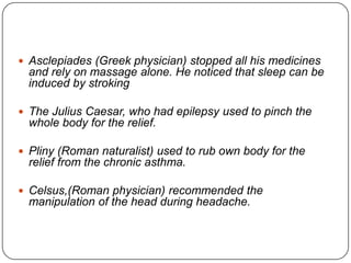  Asclepiades (Greek physician) stopped all his medicines
  and rely on massage alone. He noticed that sleep can be
  induced by stroking

 The Julius Caesar, who had epilepsy used to pinch the
  whole body for the relief.

 Pliny (Roman naturalist) used to rub own body for the
  relief from the chronic asthma.

 Celsus,(Roman physician) recommended the
  manipulation of the head during headache.
 