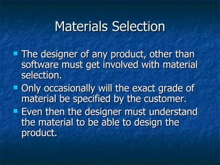 Materials Selection The designer of any product, other than software must get involved with material selection. Only occasionally will the exact grade of material be specified by the customer. Even then the designer must understand the material to be able to design the product. 