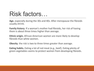 Risk factors…
Age. especially during the 30s and 40s. After menopause the fibroids
usually shrink.
Family history. If a woman's mother had fibroids, her risk of having
them is about three times higher than average.
Ethnic origin. African-American women are more likely to develop
fibroids than white women.
Obesity. the risk is two to three times greater than average.
Eating habits. Eating a lot of red meat (e.g., beef). Eating plenty of
green vegetables seems to protect women from developing fibroids.