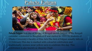 Pahela Falgun first day of Spring of Bengali month Falgun, of the Bengali
calendar, celebrated in Bangladesh.It was started in 1991 by students of
Dhaka University's Faculty of Fine Arts.The first of Falgun usually falls on
13 February.This day is marked with colourful celebration and
traditionally, women wear yellow saris to celebrate this day. This
celebration is also known as Basanta Utsab.
 