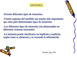 MEMORIA -Existen diferentes tipos de memorias. -Ciertas regiones del encéfalo son mucho más importantes que otras para determinados tipos de memorias. -Los diferentes tipos de memorias son almacenados en diferentes sistemas neuronales. -La memoria puede clasificarse en implícita y explícita, según como se almacene y se recuerde la información. Kandel, pag. 698. 