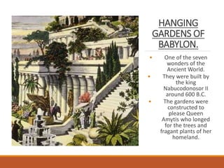 HANGING
GARDENS OF
BABYLON.
• One of the seven
wonders of the
Ancient World.
• They were built by
the king
Nabucodonosor II
around 600 B.C.
• The gardens were
constructed to
please Queen
Amytis who longed
for the trees and
fragant plants of her
homeland.
 