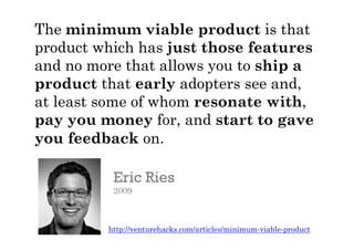 The minimum viable product is that
product which has just those features
and no more that allows you to ship a
product that early adopters see and,
at least some of whom resonate with,
pay you money for, and start to gave
you feedback on.
.	
  
Eric Ries
2009
http://venturehacks.com/articles/minimum-viable-product
 