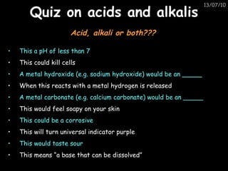 Quiz on acids and alkalis This a pH of less than 7 This could kill cells A metal hydroxide (e.g. sodium hydroxide) would be an _____ When this reacts with a metal hydrogen is released A metal carbonate (e.g. calcium carbonate) would be an _____ This would feel soapy on your skin This could be a corrosive This will turn universal indicator purple This would taste sour This means “a base that can be dissolved” Acid, alkali or both??? 