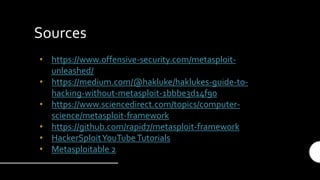 Sources
• https://www.offensive-security.com/metasploit-
unleashed/
• https://medium.com/@hakluke/haklukes-guide-to-
hacking-without-metasploit-1bbbe3d14f90
• https://www.sciencedirect.com/topics/computer-
science/metasploit-framework
• https://github.com/rapid7/metasploit-framework
• HackerSploitYouTubeTutorials
• Metasploitable 2
 