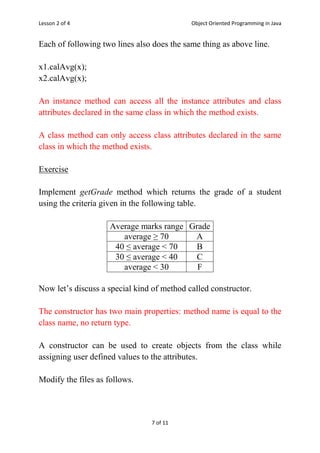 Lesson 2 of 4 Object Oriented Programming in Java
7 of 11
Each of following two lines also does the same thing as above line.
x1.calAvg(x);
x2.calAvg(x);
An instance method can access all the instance attributes and class
attributes declared in the same class in which the method exists.
A class method can only access class attributes declared in the same
class in which the method exists.
Exercise
Implement getGrade method which returns the grade of a student
using the criteria given in the following table.
Average marks range Grade
average ≥ 70 A
40 ≤ average < 70 B
30 ≤ average < 40 C
average < 30 F
Now let‟s discuss a special kind of method called constructor.
The constructor has two main properties: method name is equal to the
class name, no return type.
A constructor can be used to create objects from the class while
assigning user defined values to the attributes.
Modify the files as follows.
 