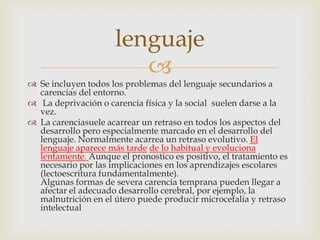 lenguaje
                        
 Se incluyen todos los problemas del lenguaje secundarios a
  carencias del entorno.
 La deprivación o carencia física y la social suelen darse a la
  vez.
 La carenciasuele acarrear un retraso en todos los aspectos del
  desarrollo pero especialmente marcado en el desarrollo del
  lenguaje. Normalmente acarrea un retraso evolutivo. El
  lenguaje aparece más tarde de lo habitual y evoluciona
  lentamente. Aunque el pronostico es positivo, el tratamiento es
  necesario por las implicaciones en los aprendizajes escolares
  (lectoescritura fundamentalmente).
  Algunas formas de severa carencia temprana pueden llegar a
  afectar el adecuado desarrollo cerebral, por ejemplo, la
  malnutrición en el útero puede producir microcefalia y retraso
  intelectual
 