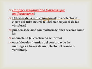  De origen malformativo (causadas por
  malformaciones)

                       
 Defectos de la inducción dorsal: los defectos de
  cierre del tubo neural (el del cráneo y/o el de las
  vértebras)
 pueden asociarse con malformaciones severas como
  la:
 anencefalia (el cerebro no se forma)
 encefaloceles (hernias del cerebro o de las
  meninges a través de un defecto del cráneo o
  vértebras).
 