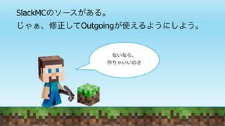 SlackMCのソースがある。
じゃぁ、修正してOutgoingが使えるようにしよう。
ないなら、
作りゃいいのさ
 