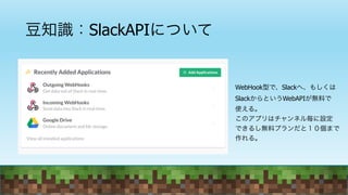 豆知識：SlackAPIについて
WebHook型で、Slackへ、もしくは
SlackからというWebAPIが無料で
使える。
このアプリはチャンネル毎に設定
できるし無料プランだと１０個まで
作れる。
 