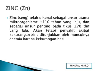    Zinc (seng) telah dikenal sebagai unsur utama
    mikroorganisme ±110 tahun yang lalu, dan
    sebagai unsur penting pada tikus ±70 thn
    yang lalu. Akan tetapi penyakit akibat
    kekurangan zinc ditunjukkan oleh munculnya
    anemia karena kekurangan besi.




                                      MINERAL MIKRO
 