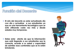 El reto del docente es estar actualizado día
con día y actualizar a sus estudiantes ya
que es una herramienta tecnológica que se
está utilizando cada vez más y desde
edades muy tempranas.



Debe estar atento de que la información
que esté llegando a sus estudiantes sea la
correcta, acorde a su edad y capacidad
de asimilar esos contenidos que se le están
brindando.
 