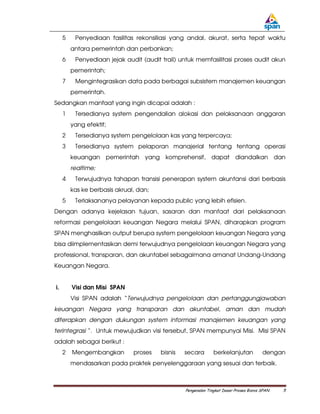 5    Penyediaan fasilitas rekonsiliasi yang andal, akurat, serta tepat waktu
         antara pemerintah dan perbankan;
     6    Penyediaan jejak audit (audit trail) untuk memfasilitasi proses audit akun
         pemerintah;
     7    Mengintegrasikan data pada berbagai subsistem manajemen keuangan
         pemerintah.
Sedangkan manfaat yang ingin dicapai adalah :
     1    Tersedianya system pengendalian alokasi dan pelaksanaan anggaran
         yang efektif;
     2    Tersedianya system pengelolaan kas yang terpercaya;
     3    Tersedianya system pelaporan manajerial tentang tentang operasi
         keuangan pemerintah yang komprehensif, dapat diandalkan dan
         realtime;
     4    Terwujudnya tahapan transisi penerapan system akuntansi dari berbasis
         kas ke berbasis akrual, dan;
     5    Terlaksananya pelayanan kepada public yang lebih efisien.
Dengan adanya kejelasan tujuan, sasaran dan manfaat dari pelaksanaan
reformasi pengelolaan keuangan Negara melalui SPAN, diharapkan program
SPAN menghasilkan output berupa system pengelolaan keuangan Negara yang
bisa diimplementasikan demi terwujudnya pengelolaan keuangan Negara yang
professional, transparan, dan akuntabel sebagaimana amanat Undang-Undang
Keuangan Negara.


i.       Visi dan Misi SPAN
         Visi SPAN adalah “Terwujudnya pengelolaan dan pertanggungjawaban
keuangan Negara yang transparan dan akuntabel, aman dan mudah
diterapkan dengan dukungan system informasi manajemen keuangan yang
terintegrasi “. Untuk mewujudkan visi tersebut, SPAN mempunyai Misi. Misi SPAN
adalah sebagai berikut :
     2   Mengembangkan         proses   bisnis   secara        berkelanjutan            dengan
         mendasarkan pada praktek penyelenggaraan yang sesuai dan terbaik.



                                                 Pengenalan Tingkat Dasar Proses Bisnis SPAN   5
 